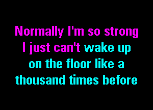 Normally I'm so strong
I iust can't wake up
on the floor like a
thousand times before