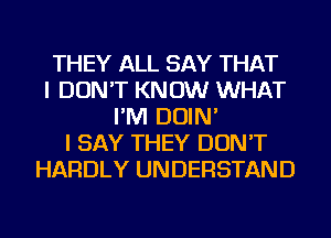 THEY ALL SAY THAT
I DON'T KNOW WHAT
I'M DOIN'
I SAY THEY DON'T
HARDLY UNDERSTAND