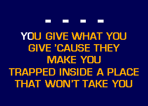 YOU GIVE WHAT YOU
GIVE 'CAUSE THEY
MAKE YOU
TRAPPED INSIDE A PLACE
THAT WON'T TAKE YOU