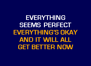 EVERYTHING
SEEMS PERFECT
EVERYTHINGB OKAY
AND IT WILL ALL
GET BETTER NOW