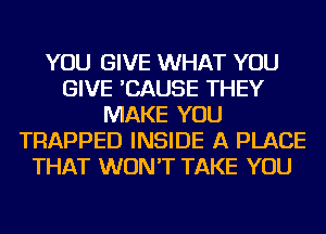 YOU GIVE WHAT YOU
GIVE 'CAUSE THEY
MAKE YOU
TRAPPED INSIDE A PLACE
THAT WON'T TAKE YOU