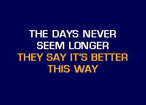 THE DAYS NEVER
SEEM LONGER
THEY SAY IT'S BETTER
THIS WAY