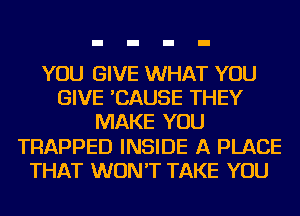 YOU GIVE WHAT YOU
GIVE 'CAUSE THEY
MAKE YOU
TRAPPED INSIDE A PLACE
THAT WON'T TAKE YOU