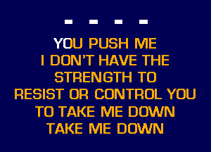 YOU PUSH ME
I DON'T HAVE THE
STRENGTH TO
RESIST OR CONTROL YOU
TO TAKE ME DOWN
TAKE ME DOWN