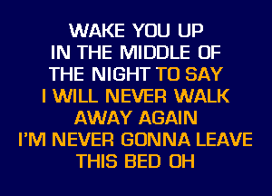 WAKE YOU UP
IN THE MIDDLE OF
THE NIGHT TO SAY
I WILL NEVER WALK
AWAY AGAIN
I'M NEVER GONNA LEAVE
THIS BED OH
