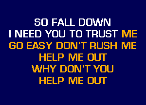 SO FALL DOWN
I NEED YOU TO TRUST ME
GO EASY DON'T RUSH ME
HELP ME OUT
WHY DON'T YOU
HELP ME OUT