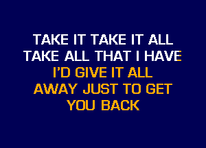 TAKE IT TAKE IT ALL
TAKE ALL THAT I HAVE
I'D GIVE IT ALL
AWAY JUST TO GET
YOU BACK