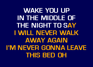 WAKE YOU UP
IN THE MIDDLE OF
THE NIGHT TO SAY
I WILL NEVER WALK
AWAY AGAIN
I'M NEVER GONNA LEAVE
THIS BED OH