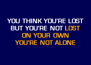 YOU THINK YOU'RE LOST
BUT YOU'RE NOT LOST
ON YOUR OWN
YOU'RE NOT ALONE