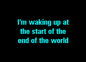 I'm waking up at

the start of the
end of the world