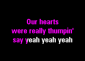 Our hearts

were really thumpin'
say yeah yeah yeah