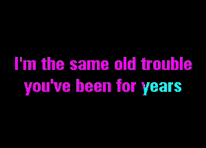 I'm the same old trouble

you've been for years