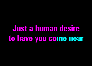Just a human desire

to have you come near
