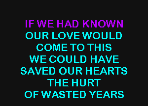OUR LOVE WOULD
COMETO THIS
WE COULD HAVE
SAVED OUR HEARTS
THE HURT
OF WASTED YEARS