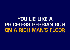YOU LIE LIKE A
PRICELESS PERSIAN RUG
ON A RICH MAN'S FLOUR