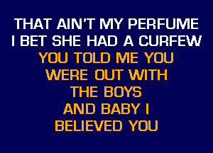 THAT AIN'T MY PERFUME
I BET SHE HAD A CURFEW
YOU TOLD ME YOU
WERE OUT WITH
THE BOYS
AND BABY I
BELIEVED YOU