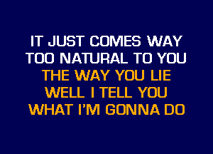 IT JUST COMES WAY
TOD NATURAL TO YOU
THE WAY YOU LIE
WELL I TELL YOU
WHAT I'M GONNA DO