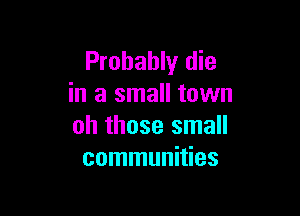 Probably die
in a small town

oh those small
communities