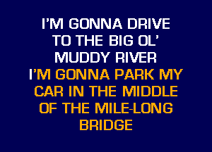I'M GONNA DRIVE
TO THE BIG OL'
MUDDY RIVER

I'M GONNA PARK MY
CAR IN THE MIDDLE
OF THE MILE-LONG

BRIDGE l
