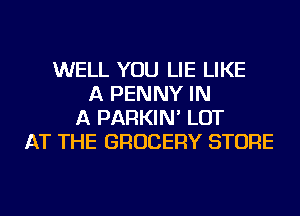 WELL YOU LIE LIKE
A PENNY IN
A PARKIN' LOT
AT THE GROCERY STORE
