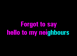 Forgot to say

hello to my neighbours