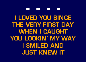 I LOVED YOU SINCE
THE VERY FIRST DAY
WHEN I CAUGHT
YOU LOOKIN' MY WAY
I SMILED AND
JUST KNEW IT