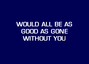 WOULD ALL BE AS
GOOD AS GONE

WITHOUT YOU