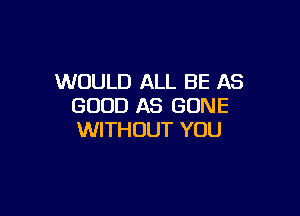 WOULD ALL BE AS
GOOD AS GONE

WITHOUT YOU