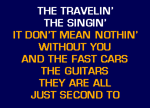 THE TRAVELIN'
THE SINGIN'
IT DON'T MEAN NOTHIN'
WITHOUT YOU
AND THE FAST CARS
THE GUITARS
THEY ARE ALL
JUST SECOND TU