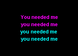 You needed me
you needed me

you needed me
you needed me