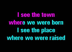 I see the town
where we were born

I see the place
where we were raised