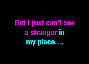 But I iust can't see

a stranger in
my place....