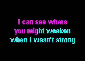 I can see where

you might weaken
when I wasn't strong