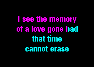I see the memory
of a love gone bad

that time
cannot erase