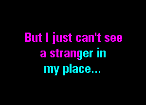 But I iust can't see

a stranger in
my place...
