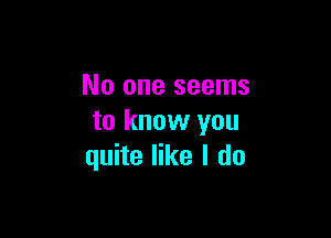 No one seems

to know you
quite like I do