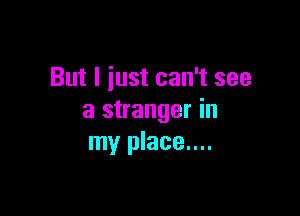 But I iust can't see

a stranger in
my place....