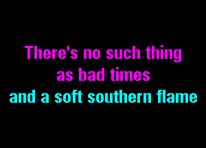 There's no such thing

as bad times
and a soft southern flame