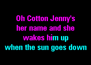 0h Cotton Jenny's
her name and she

wakes him up
when the sun goes down