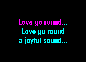 Love go round...

Love go round
a ioyful sound...