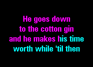 He goes down
to the cotton gin

and he makes his time
worth while 'til then