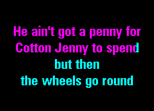 He ain't got a penny for
Cotton Jenny to spend

butthen
the wheels go round