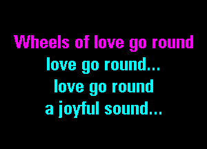 Wheels of love go round
love go round...

love go round
a joyful sound...