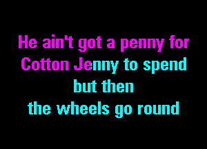 He ain't got a penny for
Cotton Jenny to spend

butthen
the wheels go round