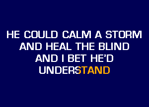 HE COULD CALM A STORM
AND HEAL THE BLIND
AND I BET HE'D
UNDERSTAND