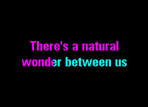 There's a natural

wonder between us