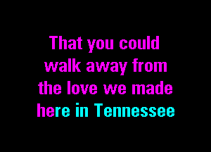 That you could
walk away from

the love we made
here in Tennessee