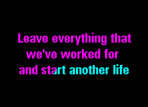 Leave everything that

we've worked for
and start another life