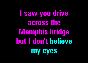 I saw you drive
across the

Memphis bridge
but I don't believe
my eyes