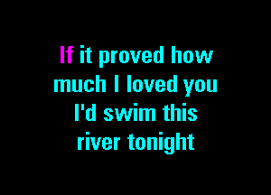 If it proved how
much I loved you

I'd swim this
river tonight
